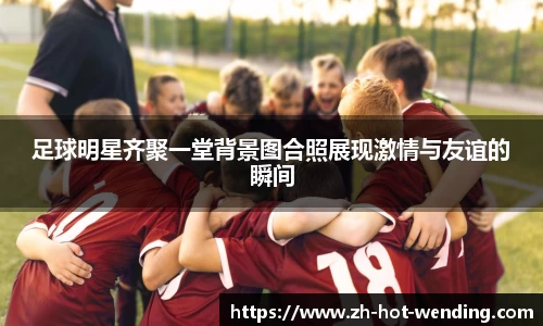 足球明星齐聚一堂背景图合照展现激情与友谊的瞬间
