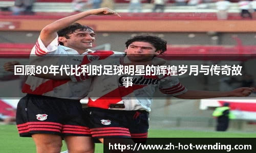 回顾80年代比利时足球明星的辉煌岁月与传奇故事